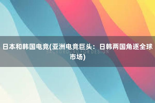 日本和韩国电竞(亚洲电竞巨头：日韩两国角逐全球市场)