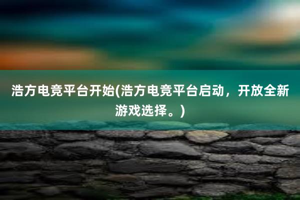 浩方电竞平台开始(浩方电竞平台启动，开放全新游戏选择。)