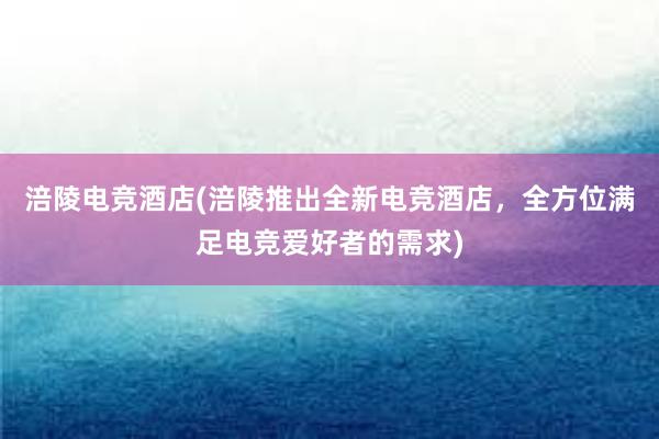 涪陵电竞酒店(涪陵推出全新电竞酒店，全方位满足电竞爱好者的需求)