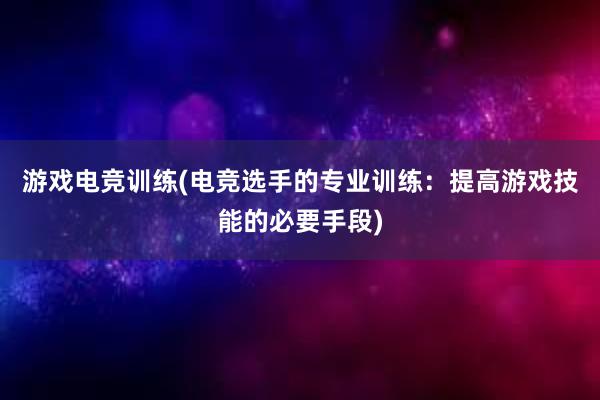 游戏电竞训练(电竞选手的专业训练：提高游戏技能的必要手段)