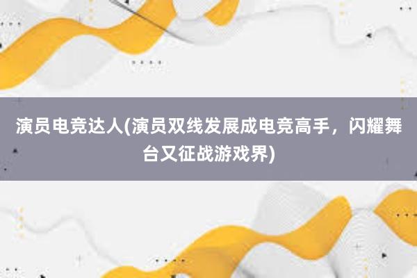 演员电竞达人(演员双线发展成电竞高手，闪耀舞台又征战游戏界)