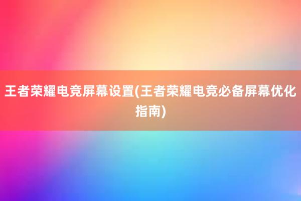 王者荣耀电竞屏幕设置(王者荣耀电竞必备屏幕优化指南)