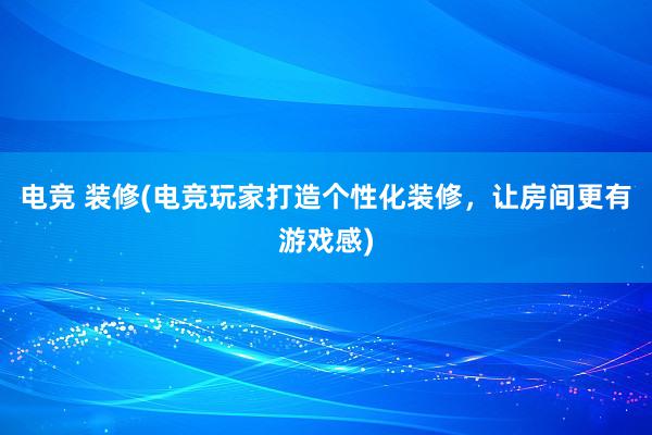 电竞 装修(电竞玩家打造个性化装修，让房间更有游戏感)