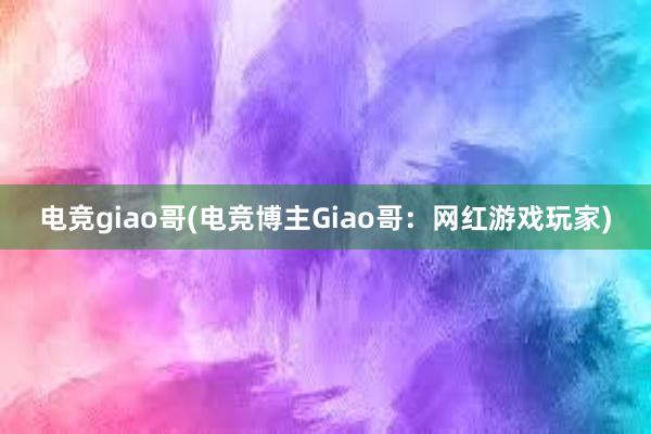 电竞giao哥(电竞博主Giao哥：网红游戏玩家)