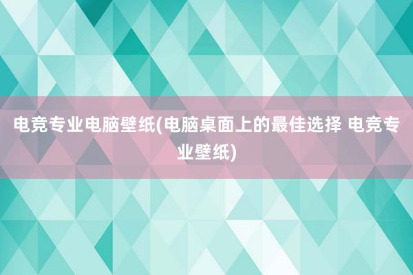 电竞专业电脑壁纸(电脑桌面上的最佳选择 电竞专业壁纸)