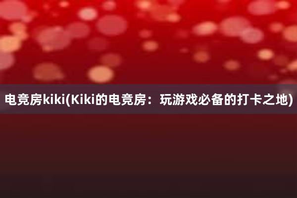 电竞房kiki(Kiki的电竞房：玩游戏必备的打卡之地)