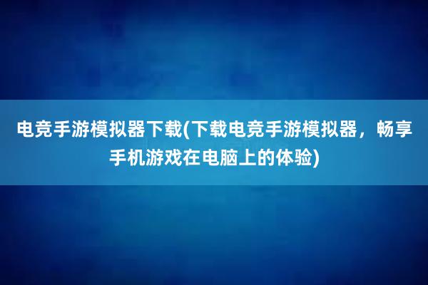 电竞手游模拟器下载(下载电竞手游模拟器，畅享手机游戏在电脑上的体验)