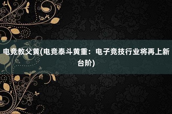 电竞教父黄(电竞泰斗黄重：电子竞技行业将再上新台阶)