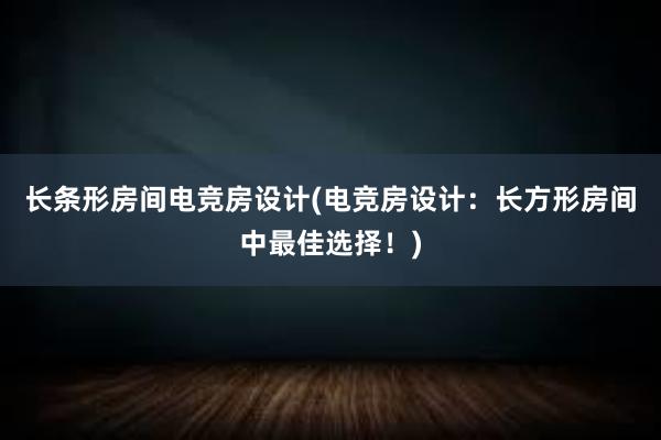 长条形房间电竞房设计(电竞房设计：长方形房间中最佳选择！)