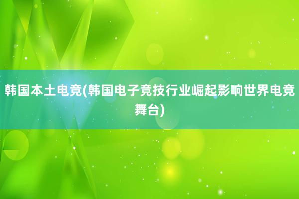 韩国本土电竞(韩国电子竞技行业崛起影响世界电竞舞台)