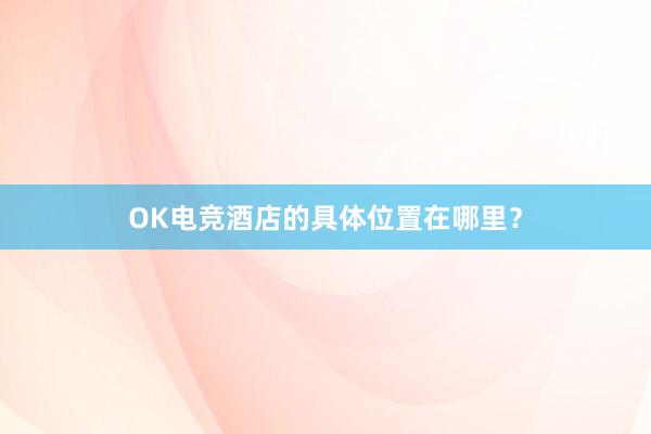 OK电竞酒店的具体位置在哪里？