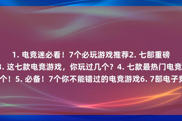 1. 电竞迷必看！7个必玩游戏推荐2. 七部重磅电竞力作，谁与争锋？3. 这七款电竞游戏，你玩过几个？4. 七款最热门电竞游戏，看看你中了几个！5. 必备！7个你不能错过的电竞游戏6. 7部电子竞技福利游戏，快来一起玩！7. 看看这7款电竞游戏，哪个是你的最爱？