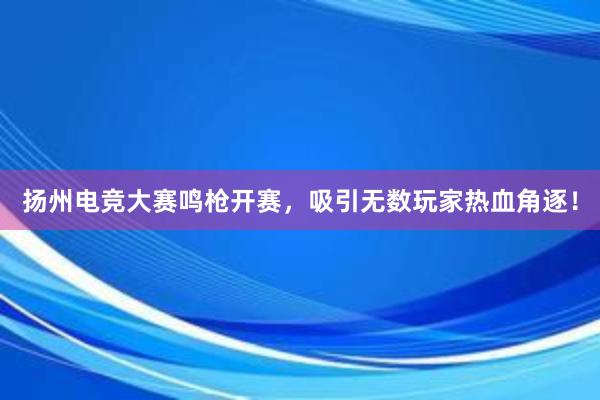 扬州电竞大赛鸣枪开赛，吸引无数玩家热血角逐！