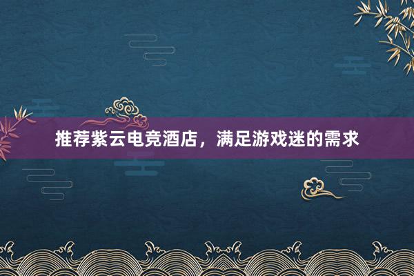 推荐紫云电竞酒店，满足游戏迷的需求