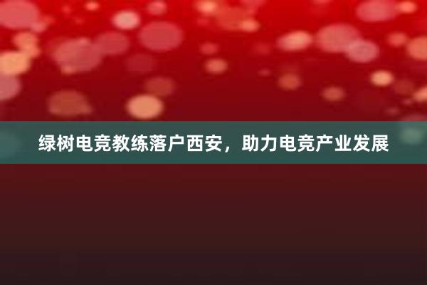 绿树电竞教练落户西安，助力电竞产业发展