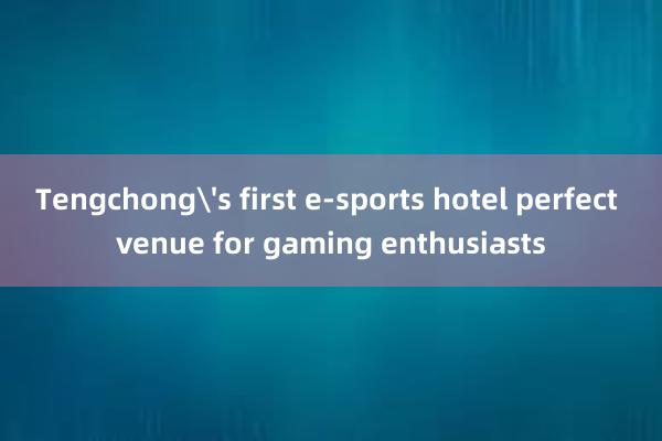 Tengchong's first e-sports hotel perfect venue for gaming enthusiasts