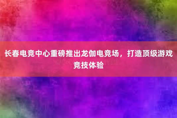 长春电竞中心重磅推出龙伽电竞场，打造顶级游戏竞技体验