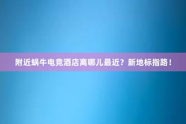 附近蜗牛电竞酒店离哪儿最近？新地标指路！